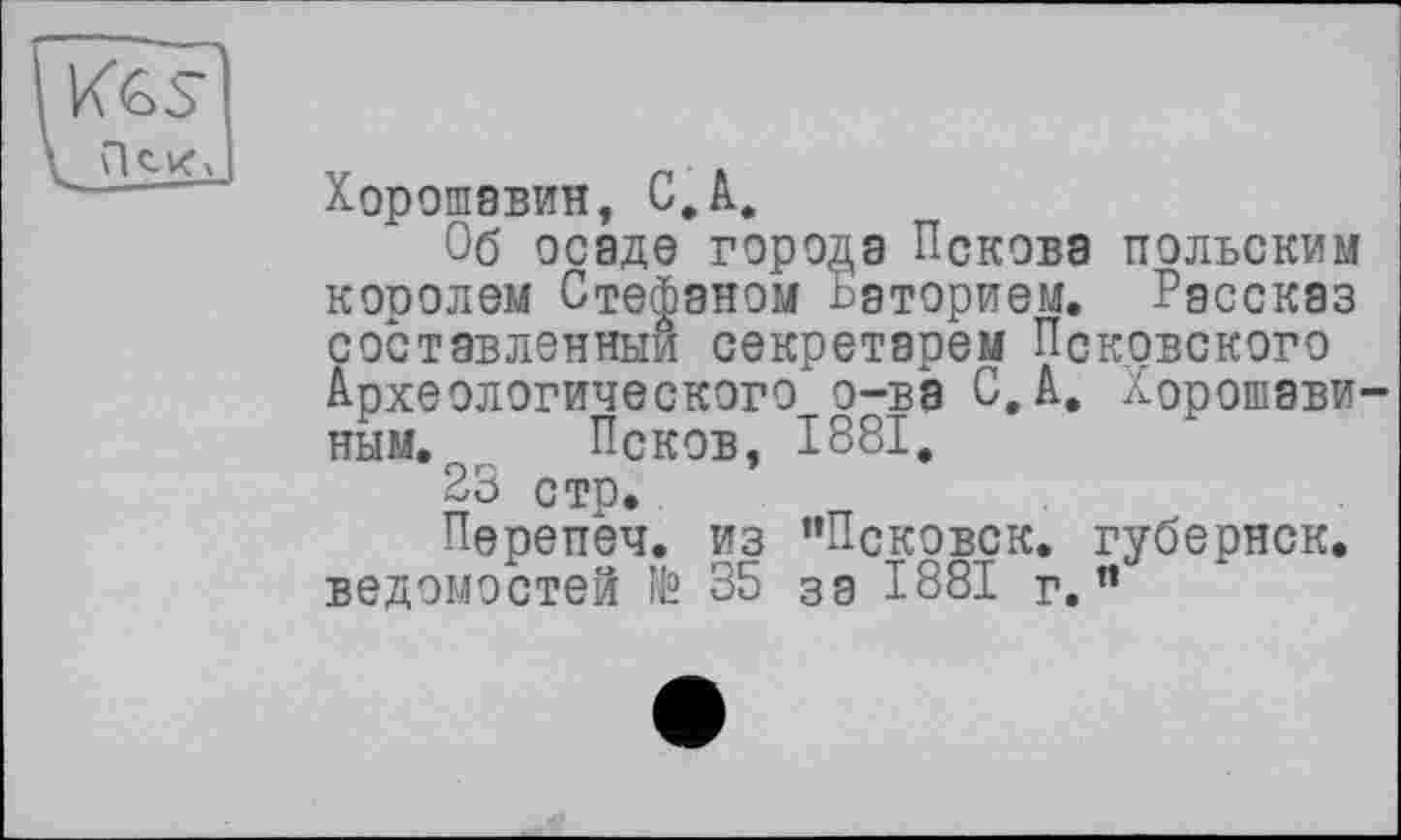 ﻿Хорошавин, С.А.
Об осаде города Пскова польским королем Стефаном --эторием. Рассказ составленный секретарем Псковского Археологического о-ва С, А. Хорошэви-ным. Псков, 1881.
23 стр.
Перепеч. из ’’Псковск. губернск. ведомостей № 35 за 1881 г.”